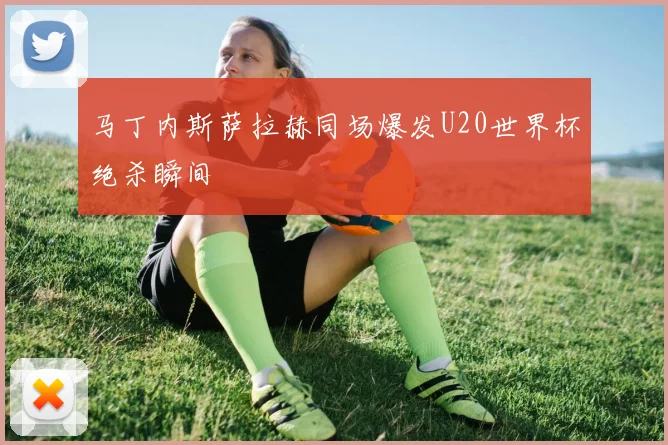 马丁内斯萨拉赫同场爆发U20世界杯绝杀瞬间
