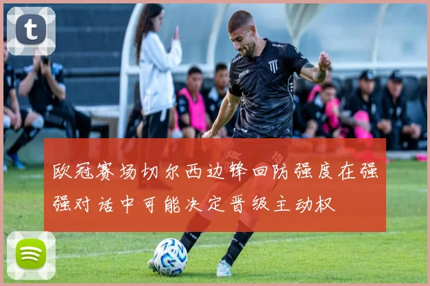 欧冠赛场切尔西边锋回防强度在强强对话中可能决定晋级主动权