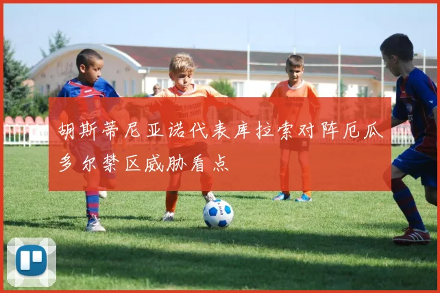 胡斯蒂尼亚诺代表库拉索对阵厄瓜多尔禁区威胁看点