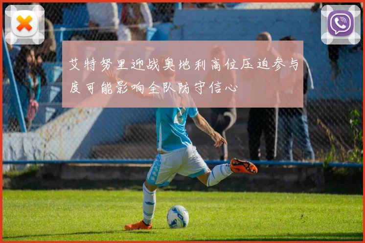 艾特努里迎战奥地利高位压迫参与度可能影响全队防守信心