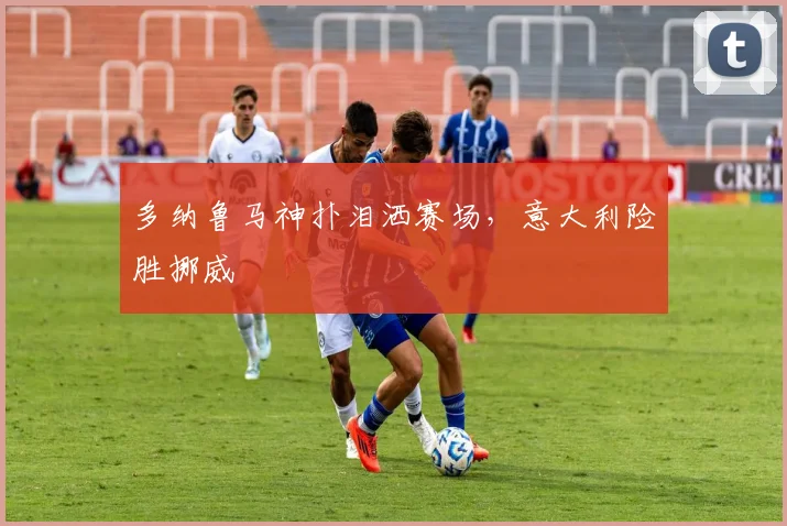 多纳鲁马神扑泪洒赛场，意大利险胜挪威