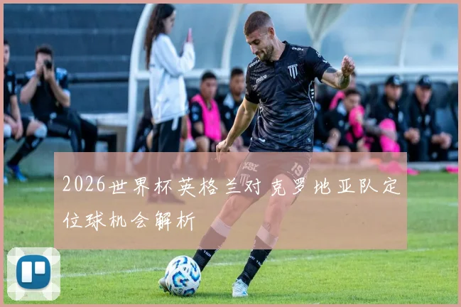 2026世界杯英格兰对克罗地亚队定位球机会解析