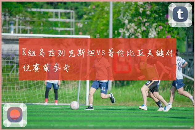 K组乌兹别克斯坦vs哥伦比亚关键对位赛前参考