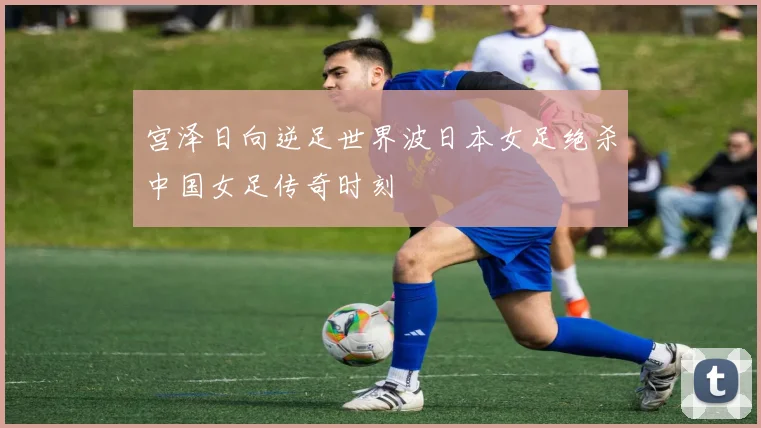 宫泽日向逆足世界波日本女足绝杀中国女足传奇时刻