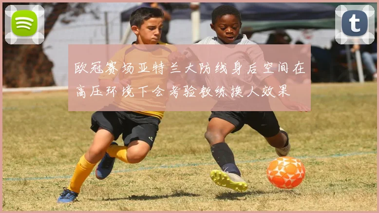 欧冠赛场亚特兰大防线身后空间在高压环境下会考验教练换人效果